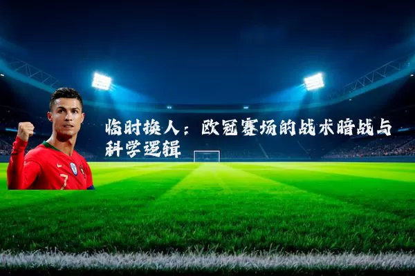 临时换人：欧冠赛场的战术暗战与科学逻辑