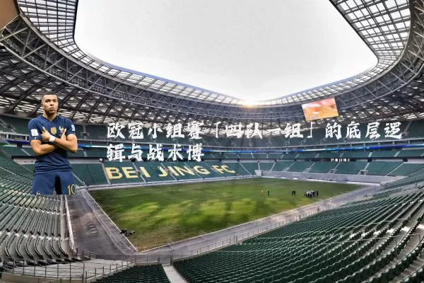 欧冠小组赛「四队一组」的底层逻辑与战术博弈