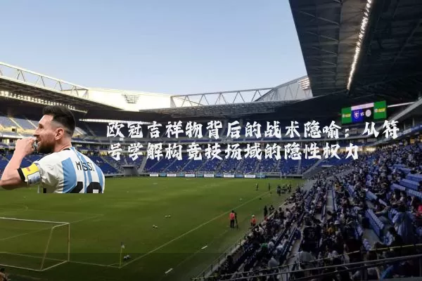 欧冠吉祥物背后的战术隐喻：从符号学解构竞技场域的隐性权力