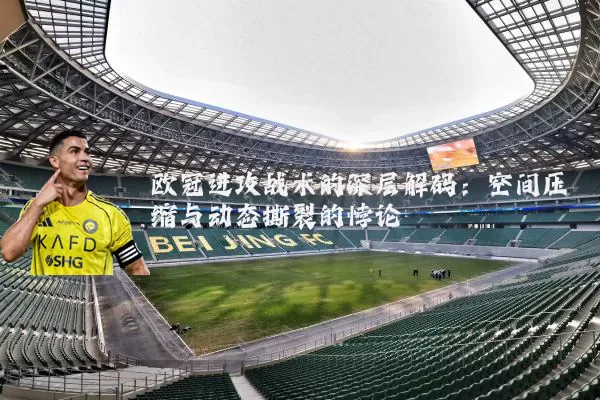 欧冠进攻战术的深层解码:空间压缩与动态撕裂的悖论